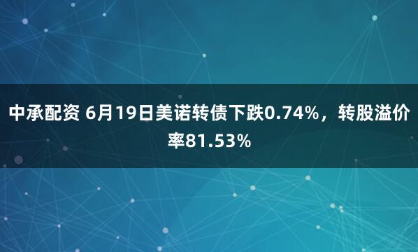 中承配资 6月19日美诺转债下跌0.74%，转股溢价率81.53%