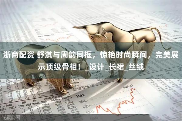 浙商配资 舒淇与周韵同框，惊艳时尚瞬间，完美展示顶级骨相！_设计_长裙_丝绒