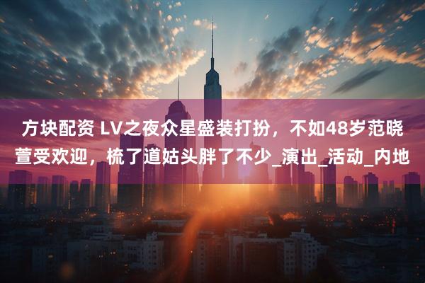 方块配资 LV之夜众星盛装打扮，不如48岁范晓萱受欢迎，梳了道姑头胖了不少_演出_活动_内地