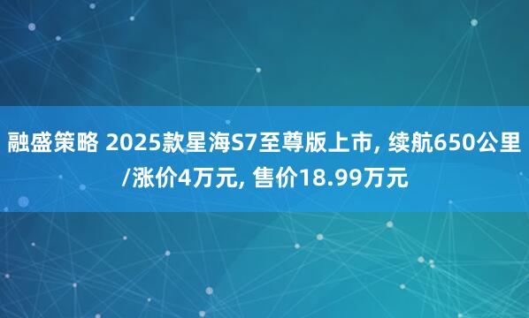 融盛策略 2025款星海S7至尊版上市, 续航650公里/涨价4万元, 售价18.99万元