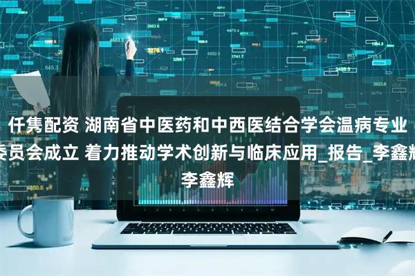仟隽配资 湖南省中医药和中西医结合学会温病专业委员会成立 着力推动学术创新与临床应用_报告_李鑫辉