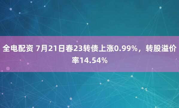 全电配资 7月21日春23转债上涨0.99%，转股溢价率14.54%