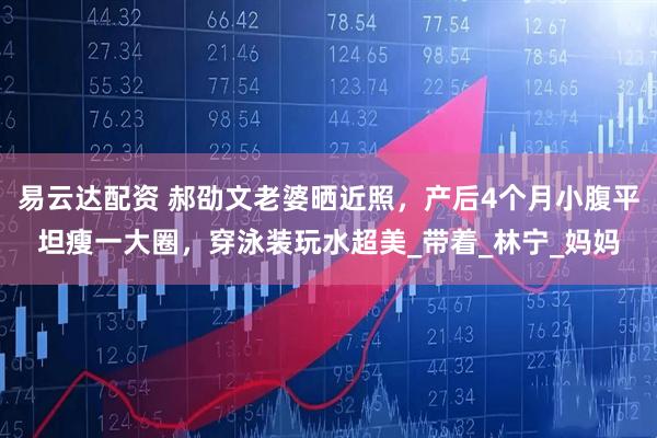 易云达配资 郝劭文老婆晒近照，产后4个月小腹平坦瘦一大圈，穿泳装玩水超美_带着_林宁_妈妈