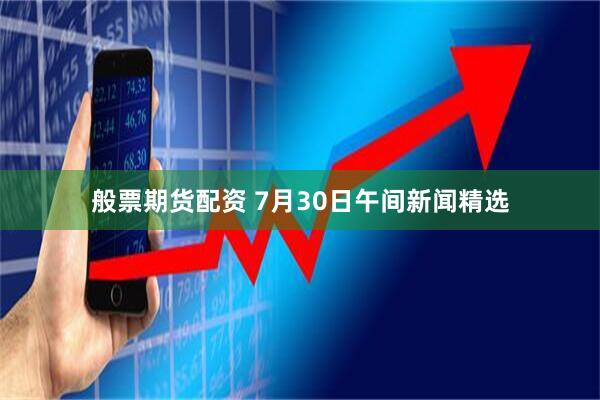 般票期货配资 7月30日午间新闻精选