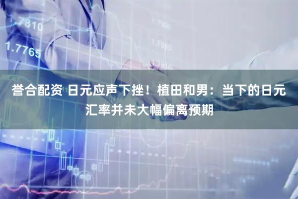 誉合配资 日元应声下挫！植田和男：当下的日元汇率并未大幅偏离预期