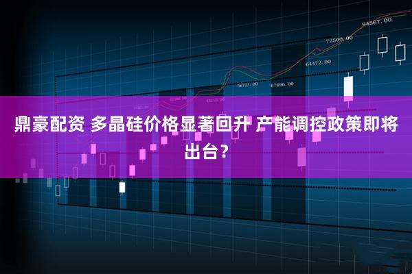 鼎豪配资 多晶硅价格显著回升 产能调控政策即将出台？