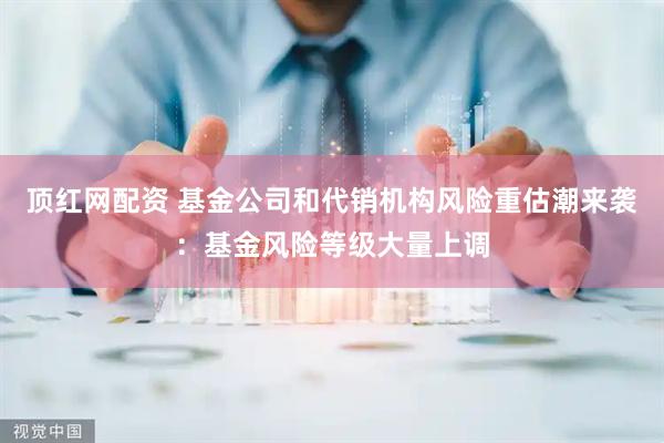 顶红网配资 基金公司和代销机构风险重估潮来袭：基金风险等级大量上调