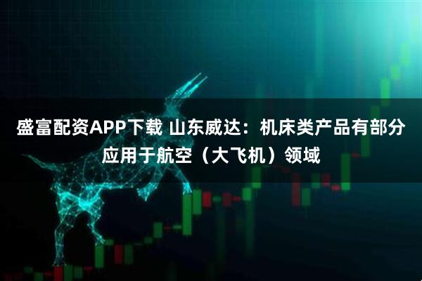 盛富配资APP下载 山东威达：机床类产品有部分应用于航空（大飞机）领域