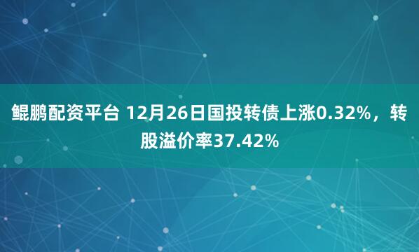 鲲鹏配资平台 12月26日国投转债上涨0.32%，转股溢价率37.42%