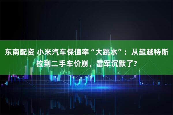 东南配资 小米汽车保值率“大跳水”：从超越特斯拉到二手车价崩，雷军沉默了?